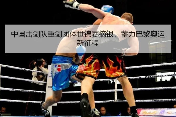 中国击剑队重剑团体世锦赛摘银，蓄力巴黎奥运新征程