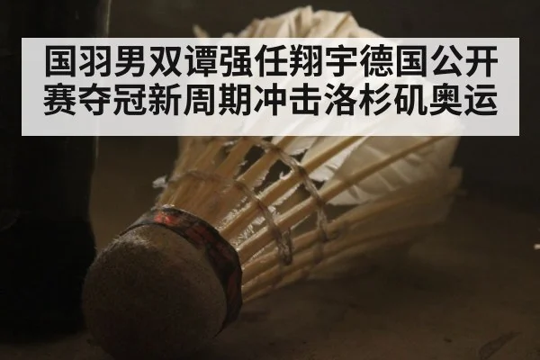 国羽男双谭强任翔宇德国公开赛夺冠新周期冲击洛杉矶奥运