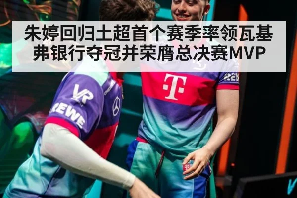 朱婷回归土超首个赛季率领瓦基弗银行夺冠并荣膺总决赛MVP